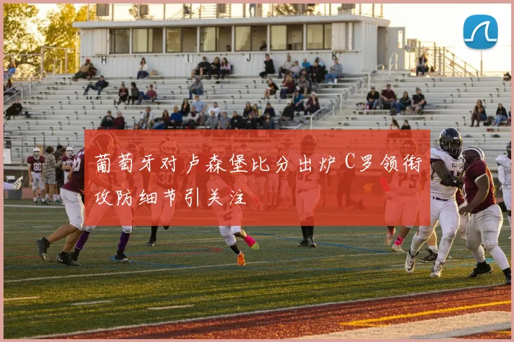 葡萄牙对卢森堡比分出炉 C罗领衔攻防细节引关注