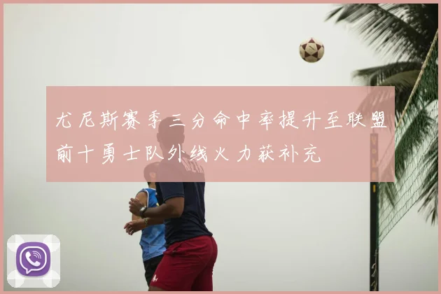 尤尼斯赛季三分命中率提升至联盟前十勇士队外线火力获补充