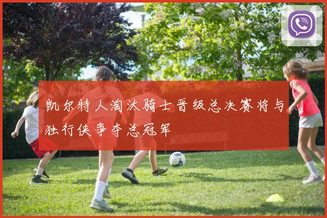 凯尔特人淘汰骑士晋级总决赛将与独行侠争夺总冠军