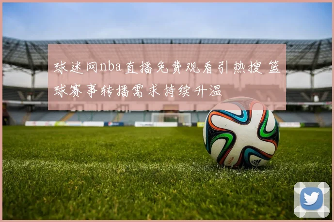 球迷网nba直播免费观看引热搜 篮球赛事转播需求持续升温