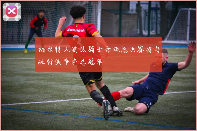 凯尔特人淘汰骑士晋级总决赛将与独行侠争夺总冠军
