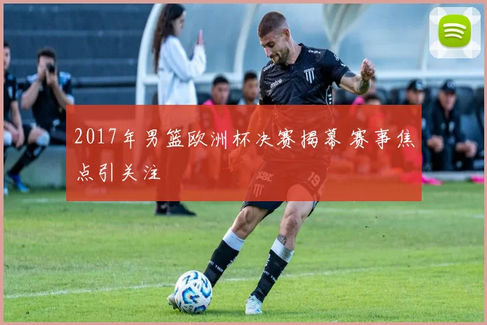 2017年男篮欧洲杯决赛揭幕 赛事焦点引关注