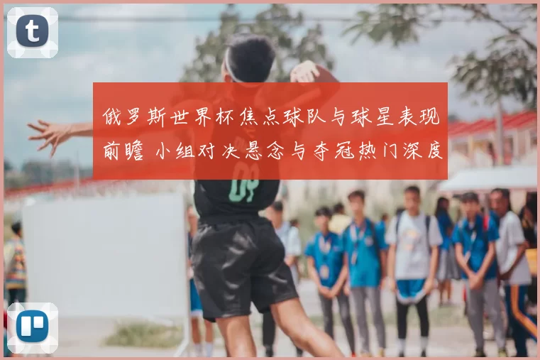 俄罗斯世界杯焦点球队与球星表现前瞻 小组对决悬念与夺冠热门深度解析