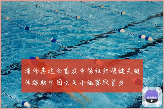 浦玮奥运会首发中场组织稳健关键传球助中国女足小组赛取首分