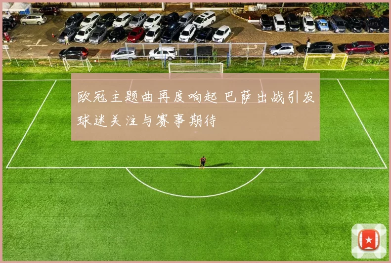 欧冠主题曲再度响起 巴萨出战引发球迷关注与赛事期待