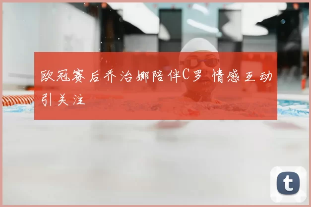 欧冠赛后乔治娜陪伴C罗 情感互动引关注