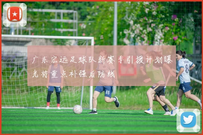 广东宏远足球队新赛季引援计划曝光将重点补强后防线