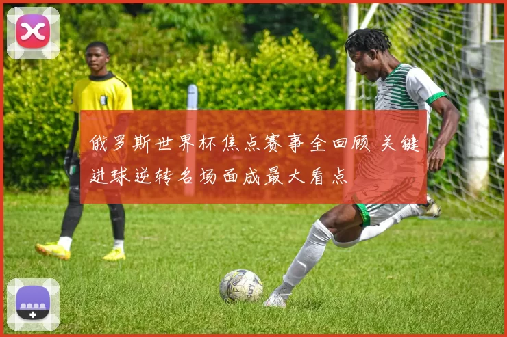俄罗斯世界杯焦点赛事全回顾 关键进球逆转名场面成最大看点