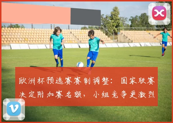 欧洲杯预选赛赛制调整:国家联赛决定附加赛名额,小组竞争更激烈