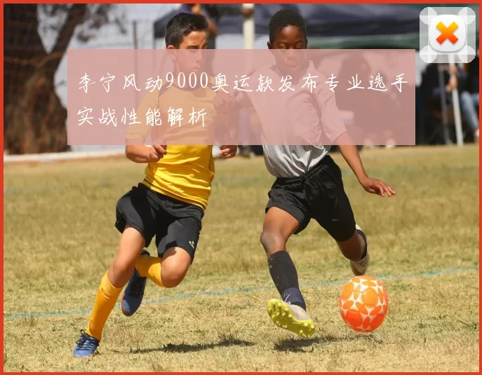 李宁风动9000奥运款发布专业选手实战性能解析