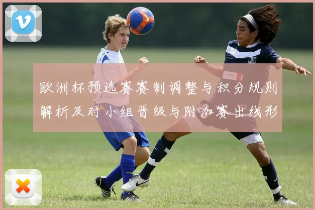 欧洲杯预选赛赛制调整与积分规则解析及对小组晋级与附加赛出线形势影响