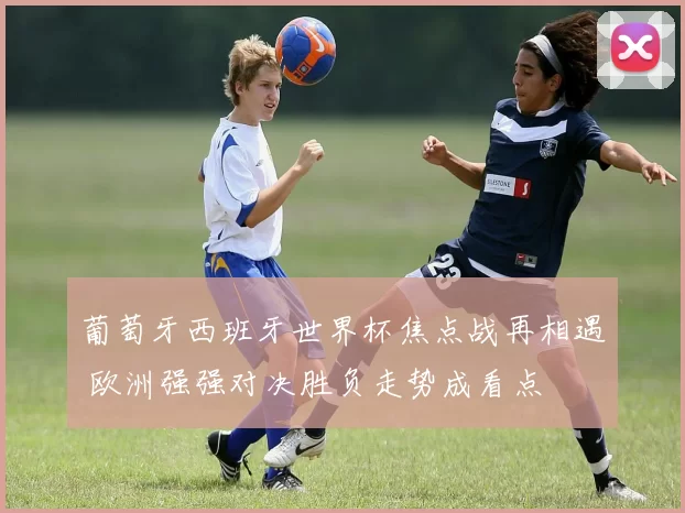 葡萄牙西班牙世界杯焦点战再相遇 欧洲强强对决胜负走势成看点