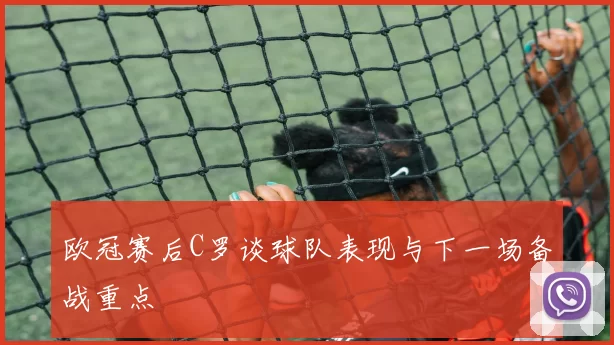 欧冠赛后C罗谈球队表现与下一场备战重点