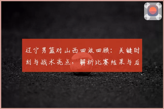辽宁男篮对山西回放回顾：关键时刻与战术亮点，解析比赛结果与后续影响