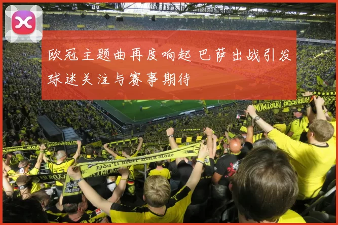 欧冠主题曲再度响起 巴萨出战引发球迷关注与赛事期待