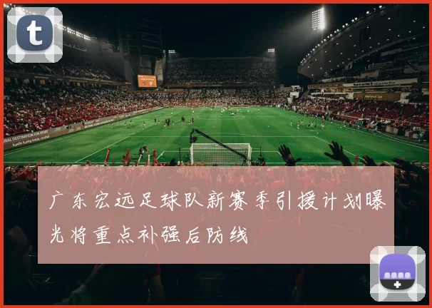 广东宏远足球队新赛季引援计划曝光将重点补强后防线