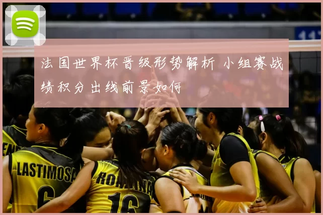 法国世界杯晋级形势解析 小组赛战绩积分出线前景如何