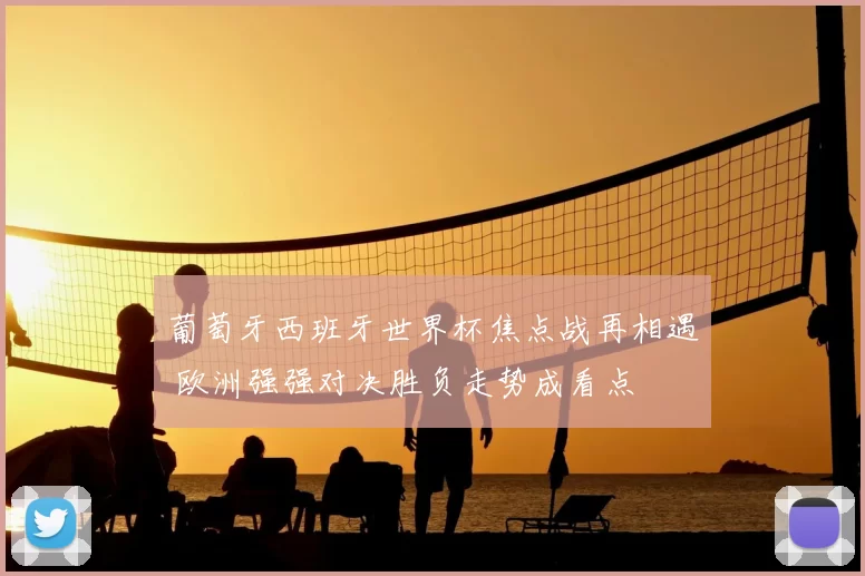 葡萄牙西班牙世界杯焦点战再相遇 欧洲强强对决胜负走势成看点
