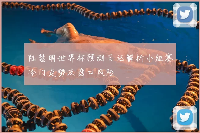 陆慧明世界杯预测日记解析小组赛冷门走势及盘口风险