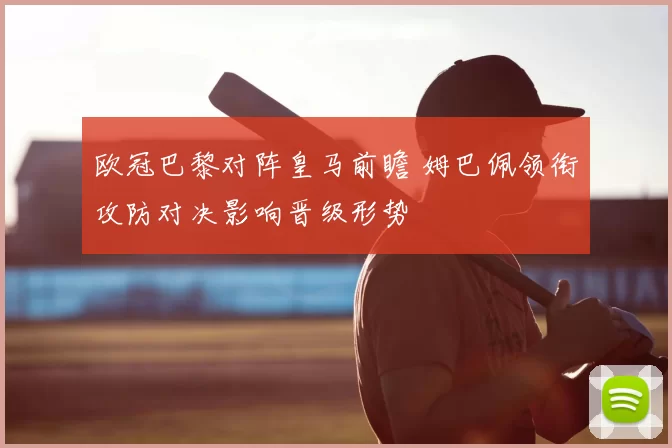 欧冠巴黎对阵皇马前瞻 姆巴佩领衔攻防对决影响晋级形势