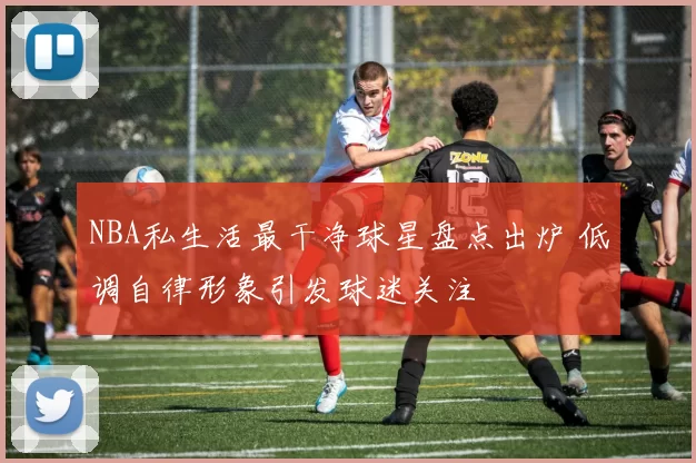 NBA私生活最干净球星盘点出炉 低调自律形象引发球迷关注