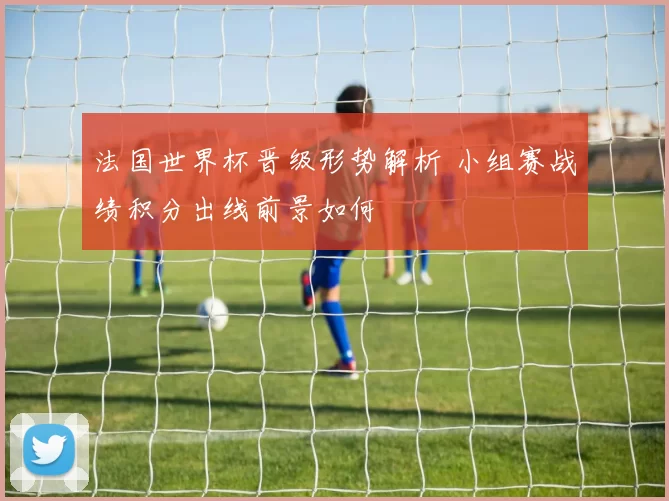 法国世界杯晋级形势解析 小组赛战绩积分出线前景如何