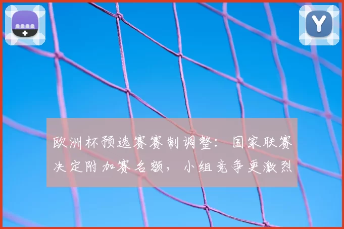 欧洲杯预选赛赛制调整:国家联赛决定附加赛名额,小组竞争更激烈