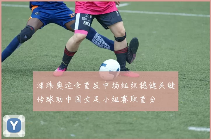 浦玮奥运会首发中场组织稳健关键传球助中国女足小组赛取首分