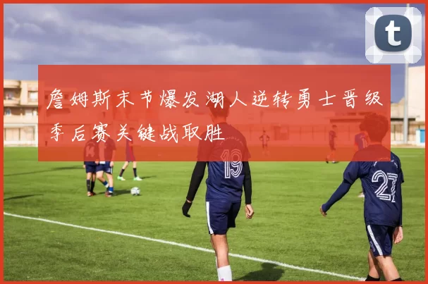 詹姆斯末节爆发湖人逆转勇士晋级季后赛关键战取胜