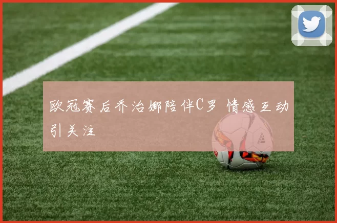 欧冠赛后乔治娜陪伴C罗 情感互动引关注