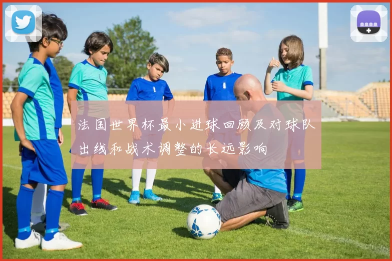 法国世界杯最小进球回顾及对球队出线和战术调整的长远影响