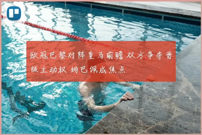 欧冠巴黎对阵皇马前瞻 双方争夺晋级主动权 姆巴佩成焦点